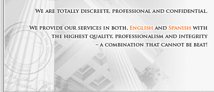 we are totally discrete, professional and confidential.  We provide our services in both, English and Spanish with the highest quality, professionalism and integrity - A COMBINATION THAT CANNOT BE BEAT!